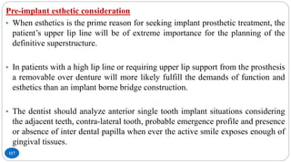 117
Pre-implant esthetic consideration
• When esthetics is the prime reason for seeking implant prosthetic treatment, the
patient’s upper lip line will be of extreme importance for the planning of the
definitive superstructure.
• In patients with a high lip line or requiring upper lip support from the prosthesis
a removable over denture will more likely fulfill the demands of function and
esthetics than an implant borne bridge construction.
• The dentist should analyze anterior single tooth implant situations considering
the adjacent teeth, contra-lateral tooth, probable emergence profile and presence
or absence of inter dental papilla when ever the active smile exposes enough of
gingival tissues.
 