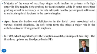 118
• Majority of the cases of maxillary single tooth implant in patients with high
upper lip line require bone grafting for ideal esthetics while in some cases bone
grafting would be necessary to provide adequate healthy peri-implant soft tissue
to maintain optimal hygiene in the cervical region.
• Apart from the inadvertent deficiencies in the facial bone associated with
various clinical situations, the soft tissue form also plays a major role in the
esthetic outcome of single tooth implants.
• In 1989, Misch reported 5 prosthetic options available in implant dentistry. The
first three options are fixed prosthesis (FP).
 