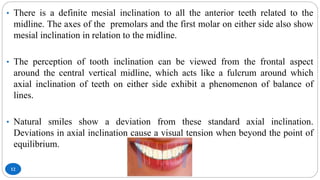 12
• There is a definite mesial inclination to all the anterior teeth related to the
midline. The axes of the premolars and the first molar on either side also show
mesial inclination in relation to the midline.
• The perception of tooth inclination can be viewed from the frontal aspect
around the central vertical midline, which acts like a fulcrum around which
axial inclination of teeth on either side exhibit a phenomenon of balance of
lines.
• Natural smiles show a deviation from these standard axial inclination.
Deviations in axial inclination cause a visual tension when beyond the point of
equilibrium.
 
