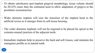 126
• To obtain satisfactory peri-implant gingival morphology, tissue volume should
be 20-25% more than the estimated need to allow adaptation of gingiva to the
prosthetic reconstruction.
• Wider diameter implant will ease the transition of the implant head to the
artificial crown as it emerges from its soft tissue housing.
• The wider diameter implants will not be required to be placed far apical to the
cemento-enamel junction of the adjacent tooth.
• Immediate implants help to preserve the hard and soft tissues, and maintain the
emergence profile as in natural teeth.
 