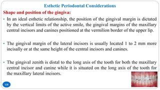128
Esthetic Periodontal Considerations
Shape and position of the gingiva:
• In an ideal esthetic relationship, the position of the gingival margin is dictated
by the vertical limits of the active smile, the gingival margins of the maxillary
central incisors and canines positioned at the vermilion border of the upper lip.
• The gingival margin of the lateral incisors is usually located 1 to 2 mm more
incisally or at the same height of the central incisors and canines.
• The gingival zenith is distal to the long axis of the tooth for both the maxillary
central incisor and canine while it is situated on the long axis of the tooth for
the maxillary lateral incisors.
 