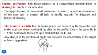 13
Sagittal references: Soft tissue analysis at a standardized position helps in
studying the profile of an individual.
• The lip protrusion, the amount of prominence of chin, recession or prominence
of the nose and its degree, all help in profile analysis for diagnosis and
treatment planning.
• The E-line or esthetic line is an imaginary line connecting the tip of the nose
to the most prominent portion of the chin on the profile, ideally the upper lip is
1-2 mm behind and the lower lip 2-3mm behind the E-line.
• Any change in the position of the E-line indicates the abnormality in the upper
or lower lip position.
 