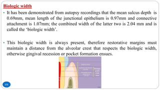 131
Biologic width
• It has been demonstrated from autopsy recordings that the mean sulcus depth is
0.69mm, mean length of the junctional epithelium is 0.97mm and connective
attachment is 1.07mm; the combined width of the latter two is 2.04 mm and is
called the ‘biologic width’.
• This biologic width is always present, therefore restorative margins must
maintain a distance from the alveolar crest that respects the biologic width,
otherwise gingival recession or pocket formation ensues.
 