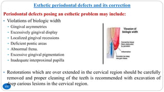 Esthetic periodontal defects and its correction
132
Periodontal defects posing an esthetic problem may include:
• Violations of biologic width
• Gingival asymmetries
• Excessively gingival display
• Localized gingival recessions
• Deficient pontic areas
• Abnormal frena.
• Excessive gingival pigmentation
• Inadequate interproximal papilla
• Restorations which are over extended in the cervical region should be carefully
removed and proper cleaning of the teeth is recommended with excavation of
deep carious lesions in the cervical region.
 