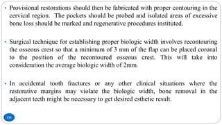 133
• Provisional restorations should then be fabricated with proper contouring in the
cervical region. The pockets should be probed and isolated areas of excessive
bone loss should be marked and regenerative procedures instituted.
• Surgical technique for establishing proper biologic width involves recontouring
the osseous crest so that a minimum of 3 mm of the flap can be placed coronal
to the position of the recontoured osseous crest. This will take into
consideration the average biologic width of 2mm.
• In accidental tooth fractures or any other clinical situations where the
restorative margins may violate the biologic width, bone removal in the
adjacent teeth might be necessary to get desired esthetic result.
 