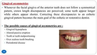 134
Gingival asymmetries
• Whenever the facial gingiva of the anterior teeth does not follow a symmetrical
pattern, crown length discrepancies are perceived; some teeth appear longer
while others appear shorter. Correcting these discrepancies to an esthetic
gingival pattern becomes the main goal of the esthetic or restorative dentist.
• The possible causes of gingival asymmetries are :
• Gingival hyperplasia
• Altered passive eruption
• Tooth or teeth malpositioning
• Over zealous tooth brushing
• Periodontal disease
 