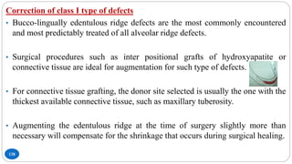 138
Correction of class I type of defects
• Bucco-lingually edentulous ridge defects are the most commonly encountered
and most predictably treated of all alveolar ridge defects.
• Surgical procedures such as inter positional grafts of hydroxyapatite or
connective tissue are ideal for augmentation for such type of defects.
• For connective tissue grafting, the donor site selected is usually the one with the
thickest available connective tissue, such as maxillary tuberosity.
• Augmenting the edentulous ridge at the time of surgery slightly more than
necessary will compensate for the shrinkage that occurs during surgical healing.
 