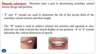 14
Phonetic references: Phonetics play a part in determining maxillary central
incisor design and position.
• ‘F’ and ‘V’ sounds are used to determine the tilt of the incisal third of the
maxillary central incisors and their length.
• The ‘M’ sound is used to achieve relaxed rest position and repeated at slow
intervals can help evaluate the incisal display at rest position. ‘S’ or ‘Z’ sounds
determine the vertical dimension of speech.
 