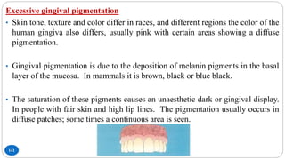 141
Excessive gingival pigmentation
• Skin tone, texture and color differ in races, and different regions the color of the
human gingiva also differs, usually pink with certain areas showing a diffuse
pigmentation.
• Gingival pigmentation is due to the deposition of melanin pigments in the basal
layer of the mucosa. In mammals it is brown, black or blue black.
• The saturation of these pigments causes an unaesthetic dark or gingival display.
In people with fair skin and high lip lines. The pigmentation usually occurs in
diffuse patches; some times a continuous area is seen.
 