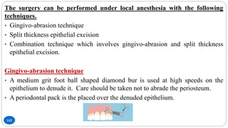 142
The surgery can be performed under local anesthesia with the following
techniques.
• Gingivo-abrasion technique
• Split thickness epithelial excision
• Combination technique which involves gingivo-abrasion and split thickness
epithelial excision.
Gingivo-abrasion technique
• A medium grit foot ball shaped diamond bur is used at high speeds on the
epithelium to denude it. Care should be taken not to abrade the periosteum.
• A periodontal pack is the placed over the denuded epithelium.
 