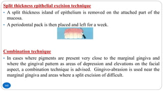 143
Split thickness epithelial excision technique
• A split thickness island of epithelium is removed on the attached part of the
mucosa.
• A periodontal pack is then placed and left for a week.
Combination technique
• In cases where pigments are present very close to the marginal gingiva and
where the gingival pattern as areas of depression and elevations on the facial
aspect, a combination technique is advised. Gingivo-abrasion is used near the
marginal gingiva and areas where a split excision of difficult.
 