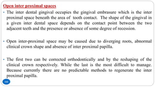 144
Open inter proximal spaces
• The inter dental gingival occupies the gingival embrasure which is the inter
proximal space beneath the area of tooth contact. The shape of the gingival in
a given inter dental space depends on the contact point between the two
adjacent teeth and the presence or absence of some degree of recession.
• Open inter-proximal space may be caused due to diverging roots, abnormal
clinical crown shape and absence of inter proximal papilla.
• The first two can be corrected orthodontically and by the reshaping of the
clinical crown respectively. While the last is the most difficult to manage.
Because currently there are no predictable methods to regenerate the inter
proximal papilla.
•
 