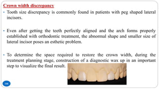146
Crown width discrepancy
• Tooth size discrepancy is commonly found in patients with peg shaped lateral
incisors.
• Even after getting the teeth perfectly aligned and the arch forms properly
established with orthodontic treatment, the abnormal shape and smaller size of
lateral incisor poses an esthetic problem.
• To determine the space required to restore the crown width, during the
treatment planning stage, construction of a diagnostic wax up in an important
step to visualize the final result.
 