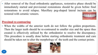 147
• After removal of the fixed orthodontic appliances, restorative phase should be
immediately started and provisional restorations should be given before final
restorations to avoid relapse. Maxillary peg-shaped lateral incisors can be
restored with ceramic veneers.
Proximal re-contouring
• When the widths of the anterior teeth do not follow the golden proportions.
Then the larger teeth should be re-contoured to smaller size and the space thus
created is effectively utilized by the orthodontist to resolve the discrepancy.
This procedure is usually done before starting orthodontic treatment and care
should be taken not to alter the morphology of the teeth and the contact points.
 