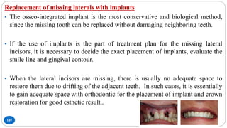 149
Replacement of missing laterals with implants
• The osseo-integrated implant is the most conservative and biological method,
since the missing tooth can be replaced without damaging neighboring teeth.
• If the use of implants is the part of treatment plan for the missing lateral
incisors, it is necessary to decide the exact placement of implants, evaluate the
smile line and gingival contour.
• When the lateral incisors are missing, there is usually no adequate space to
restore them due to drifting of the adjacent teeth. In such cases, it is essentially
to gain adequate space with orthodontic for the placement of implant and crown
restoration for good esthetic result..
 