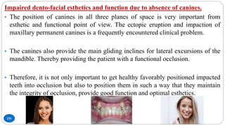 151
Impaired dento-facial esthetics and function due to absence of canines.
• The position of canines in all three planes of space is very important from
esthetic and functional point of view. The ectopic eruption and impaction of
maxillary permanent canines is a frequently encountered clinical problem.
• The canines also provide the main gliding inclines for lateral excursions of the
mandible. Thereby providing the patient with a functional occlusion.
• Therefore, it is not only important to get healthy favorably positioned impacted
teeth into occlusion but also to position them in such a way that they maintain
the integrity of occlusion, provide good function and optimal esthetics.
 