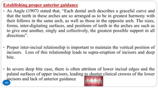 152
Establishing proper anterior guidance
• As Angle (1907) stated that, “Each dental arch describes a graceful curve and
that the teeth in these arches are so arranged as to be in greatest harmony with
their fellows in the same arch, as well as those in the opposite arch. The sizes,
forms, inter-digitating surfaces, and positions of teeth in the arches are such as
to give one another, singly and collectively, the greatest possible support in all
directions”.
• Proper inter-incisal relationship is important to maintain the vertical position of
incisors. Loss of this relationship leads to supra-eruption of incisors and deep
bite.
• In severe deep bite case, there is often attrition of lower incisal edges and the
palatal surfaces of upper incisors, leading to shorter clinical crowns of the lower
incisors and lack of anterior guidance
 