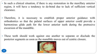 153
• In such a clinical situation, if there is any restoration in the maxillary anterior
region, it will have a tendency to de-bond due to lack of sufficient vertical
clearance.
• Therefore, it is necessary to establish proper anterior guidance with
orthodontics so that the palatal surfaces of upper anterior could provide a
harmonious glide path for the lower anterior teeth during the protrusive
excursion of the mandible.
• These teeth should work against one another to separate or disclude the
posterior segments as soon as the mandible moves out of centric closure.
 