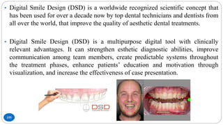 155
• Digital Smile Design (DSD) is a worldwide recognized scientific concept that
has been used for over a decade now by top dental technicians and dentists from
all over the world, that improve the quality of aesthetic dental treatments.
• Digital Smile Design (DSD) is a multipurpose digital tool with clinically
relevant advantages. It can strengthen esthetic diagnostic abilities, improve
communication among team members, create predictable systems throughout
the treatment phases, enhance patients’ education and motivation through
visualization, and increase the effectiveness of case presentation.
 