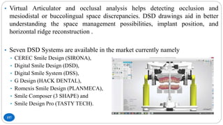 157
• Virtual Articulator and occlusal analysis helps detecting occlusion and
mesiodistal or buccolingual space discrepancies. DSD drawings aid in better
understanding the space management possibilities, implant position, and
horizontal ridge reconstruction .
• Seven DSD Systems are available in the market currently namely
• CEREC Smile Design (SIRONA),
• Digital Smile Design (DSD),
• Digital Smile System (DSS),
• G Design (HACK DENTAL),
• Romexis Smile Design (PLANMECA),
• Smile Composer (3 SHAPE) and
• Smile Design Pro (TASTY TECH).
 