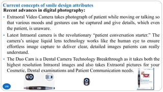 Current concepts of smile design attributes
158
Recent advances in digital photography:
• Extraoral Video Camera takes photograph of patient while moving or talking so
that various moods and gestures can be captured and give details, which even
the patient, is unaware.
• Latest Intraoral camera is the revolutionary “patient conversation starter.” The
camera’s unique liquid lens technology works like the human eye to ensure
effortless image capture to deliver clear, detailed images patients can really
understand.
• The Duo Cam is a Dental Camera Technology Breakthrough as it takes both the
highest resolution Intraoral images and also takes Extraoral pictures for your
Cosmetic, Dental examinations and Patient Communication needs.
 