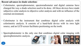 159
Recent advances in shade selection:
• Colorimeter, spectrophotometer, spectroradiometer and digital cameras have
changed the way a shade selection used to be done. All these devices have made
subjective color analysis to objective color analysis and with no influence of the
external environment.
• Colorimeter is the instrument that combines digital color analysis with
colorimetric analysis. It consists of a hand-held device with its own light
source, and an LCD screen facilitates positioning on the tooth.
• Spectrophotometer is the only one that combines digital color imaging with
spectrophotometric analysis.
 