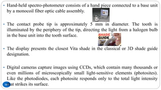 160
• Hand-held spectro-photometer consists of a hand piece connected to a base unit
by a monocoil fiber optic cable assembly.
• The contact probe tip is approximately 5 mm in diameter. The tooth is
illuminated by the periphery of the tip, directing the light from a halogen bulb
in the base unit into the tooth surface.
• The display presents the closest Vita shade in the classical or 3D shade guide
designation.
• Digital cameras capture images using CCDs, which contain many thousands or
even millions of microscopically small light-sensitive elements (photosites).
Like the photodiodes, each photosite responds only to the total light intensity
that strikes its surface.
 