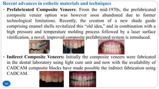 Recent advances in esthetic materials and techniques
162
• Prefabricated Composite Veneers: From the mid-1970s, the prefabricated
composite veneer option was however soon abandoned due to former
technological limitations. Recently, the creation of a new shade guide
comprising enamel shells revitalized this “old idea,” and in combination with a
high pressure and temperature molding process followed by a laser surface
vitrification, a novel, improved composite prefabricated system is introduced.
• Indirect Composite Veneers: Initially the composite veneers were fabricated
in the dental laboratory using light cure unit and now with the availability of
CADCAM composite blocks have made possible the indirect fabrication using
CADCAM.
 