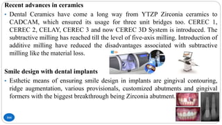 164
Recent advances in ceramics
• Dental Ceramics have come a long way from YTZP Zirconia ceramics to
CADCAM, which ensured its usage for three unit bridges too. CEREC 1,
CEREC 2, CELAY, CEREC 3 and now CEREC 3D System is introduced. The
subtractive milling has reached till the level of five-axis milling. Introduction of
additive milling have reduced the disadvantages associated with subtractive
milling like the material loss.
Smile design with dental implants
• Esthetic means of ensuring smile design in implants are gingival contouring,
ridge augmentation, various provisionals, customized abutments and gingival
formers with the biggest breakthrough being Zirconia abutment.
 