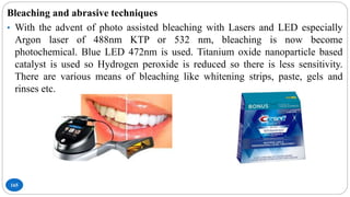 165
Bleaching and abrasive techniques
• With the advent of photo assisted bleaching with Lasers and LED especially
Argon laser of 488nm KTP or 532 nm, bleaching is now become
photochemical. Blue LED 472nm is used. Titanium oxide nanoparticle based
catalyst is used so Hydrogen peroxide is reduced so there is less sensitivity.
There are various means of bleaching like whitening strips, paste, gels and
rinses etc.
 