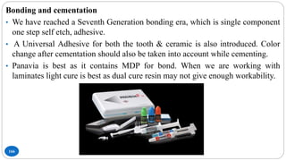 166
Bonding and cementation
• We have reached a Seventh Generation bonding era, which is single component
one step self etch, adhesive.
• A Universal Adhesive for both the tooth & ceramic is also introduced. Color
change after cementation should also be taken into account while cementing.
• Panavia is best as it contains MDP for bond. When we are working with
laminates light cure is best as dual cure resin may not give enough workability.
 