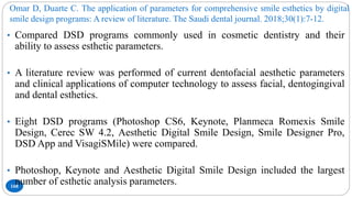 Omar D, Duarte C. The application of parameters for comprehensive smile esthetics by digital
smile design programs: A review of literature. The Saudi dental journal. 2018;30(1):7-12.
168
• Compared DSD programs commonly used in cosmetic dentistry and their
ability to assess esthetic parameters.
• A literature review was performed of current dentofacial aesthetic parameters
and clinical applications of computer technology to assess facial, dentogingival
and dental esthetics.
• Eight DSD programs (Photoshop CS6, Keynote, Planmeca Romexis Smile
Design, Cerec SW 4.2, Aesthetic Digital Smile Design, Smile Designer Pro,
DSD App and VisagiSMile) were compared.
• Photoshop, Keynote and Aesthetic Digital Smile Design included the largest
number of esthetic analysis parameters.
 