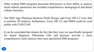 169
• Other studied DSD programs presented deficiencies in their ability to analyze
facial esthetic parameters but included comprehensive dentogingival and dental
esthetic functions.
• The DSD App, Planmeca Romexis Smile Design, and Cerec SW 4.2 were able
to perform 3D analysis; furthermore, Cerec SW 4.2 and PRSD could be used
jointly with CAD/CAM.
• It can be concluded that despite the fact that they were not specifically designed
for dental diagnosis, Photoshop CS6 and Keynote provide a more
comprehensive smile analysis than most specialized DSD programs.
 