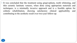 171
• It was concluded that the treatment using gingivoplasty, tooth whitening, and
thin ceramic laminate veneers, when done using appropriate materials and
techniques, is a minimally invasive approach and is a feasible option for
esthetic rehabilitation, showing satisfactory clinical applicability and
contributing to the aesthetic result over two-year follow-up.
 