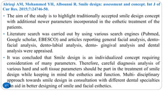 Alrizqi AM, Mohammed YH, Albounni R. Smile design: assessment and concept. Int J of
Cur Res. 2015;7:24746-50.
172
• The aim of the study is to highlight traditionally accepted smile design concept
with additional newer parameters incorporated in the esthetic treatment of the
patients.
• Literature search was carried out by using various search engines (Pubmed,
Google scholar, EBESCO) and articles reporting general facial analysis, dento-
facial analysis, dento-labial analysis, dento- gingival analysis and dental
analysis were appraised.
• It was concluded that Smile design is an individualized concept requiring
consideration of many parameters. Therefore, careful diagnosis analysis of
various hard and soft tissue parameters should be part in the treatment of smile
design while keeping in mind the esthetics and function. Multi- disciplinary
approach towards smile design in consultation with different dental specialties
can aid in better designing of smile and facial esthetics.
 