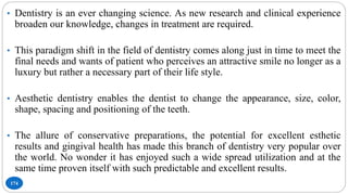 174
• Dentistry is an ever changing science. As new research and clinical experience
broaden our knowledge, changes in treatment are required.
• This paradigm shift in the field of dentistry comes along just in time to meet the
final needs and wants of patient who perceives an attractive smile no longer as a
luxury but rather a necessary part of their life style.
• Aesthetic dentistry enables the dentist to change the appearance, size, color,
shape, spacing and positioning of the teeth.
• The allure of conservative preparations, the potential for excellent esthetic
results and gingival health has made this branch of dentistry very popular over
the world. No wonder it has enjoyed such a wide spread utilization and at the
same time proven itself with such predictable and excellent results.
 