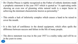 175
• Dr. Charles Pincus is rightly recognized as the Father of esthetic dentistry made
a prophetic statement in the year 1937 which is quoted as “A captivating smile
showing an even row of gleaming white natural teeth is a major factor in
achieving the dominant characteristic known as personality.”
• This entails a lack of inferiority complex which causes a hand to be raised to
cover the mouth.
• It is this lack of confidence in the dental equipment, which often spells the
difference between success and failure in the life of many people.
• The above statement was true in the year 1937 is a reality today and will be so
in the years to come.
 