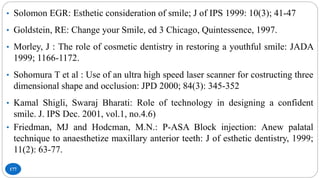 177
• Solomon EGR: Esthetic consideration of smile; J of IPS 1999: 10(3); 41-47
• Goldstein, RE: Change your Smile, ed 3 Chicago, Quintessence, 1997.
• Morley, J : The role of cosmetic dentistry in restoring a youthful smile: JADA
1999; 1166-1172.
• Sohomura T et al : Use of an ultra high speed laser scanner for costructing three
dimensional shape and occlusion: JPD 2000; 84(3): 345-352
• Kamal Shigli, Swaraj Bharati: Role of technology in designing a confident
smile. J. IPS Dec. 2001, vol.1, no.4.6)
• Friedman, MJ and Hodcman, M.N.: P-ASA Block injection: Anew palatal
technique to anaesthetize maxillary anterior teeth: J of esthetic dentistry, 1999;
11(2): 63-77.
 