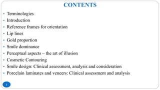 CONTENTS
2
• Terminologies
• Introduction
• Reference frames for orientation
• Lip lines
• Gold proportion
• Smile dominance
• Perceptual aspects – the art of illusion
• Cosmetic Contouring
• Smile design: Clinical assessment, analysis and consideration
• Porcelain laminates and veneers: Clinical assessment and analysis
 