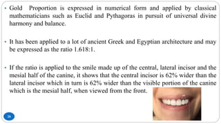 20
• Gold Proportion is expressed in numerical form and applied by classical
mathematicians such as Euclid and Pythagoras in pursuit of universal divine
harmony and balance.
• It has been applied to a lot of ancient Greek and Egyptian architecture and may
be expressed as the ratio 1.618:1.
• If the ratio is applied to the smile made up of the central, lateral incisor and the
mesial half of the canine, it shows that the central incisor is 62% wider than the
lateral incisor which in turn is 62% wider than the visible portion of the canine
which is the mesial half, when viewed from the front.
 