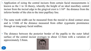 21
• Application of sizing the central incisors from certain facial measurements is
known as the 1 to 16 theory, whereby the height of an ideal maxillary central
incisor from the incisal edge to the gingival crest is 1/16th the distance from the
inferior border of the chin to the inter papillary line.
• The same tooth width can be measured from the mesial to distal contact areas
and is 1/16th of the distance measured from either zygomatic prominence
through an imaginary facial midline.
• The distance between the posterior border of the papilla to the outer labial
surface of the central incisor averages to about 12.5mm with a variation of
approximately 3.8mm.
 