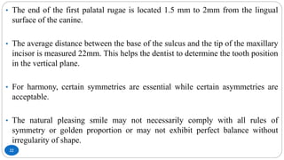 22
• The end of the first palatal rugae is located 1.5 mm to 2mm from the lingual
surface of the canine.
• The average distance between the base of the sulcus and the tip of the maxillary
incisor is measured 22mm. This helps the dentist to determine the tooth position
in the vertical plane.
• For harmony, certain symmetries are essential while certain asymmetries are
acceptable.
• The natural pleasing smile may not necessarily comply with all rules of
symmetry or golden proportion or may not exhibit perfect balance without
irregularity of shape.
 