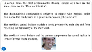 24
• In certain cases, the most predominantly striking features of a face are the
smile; these are the “Dominant Smiles”.
• The distinguishing characteristics observed in people with pleasant smile
dominance that can be used as a guideline for creating the same are:
• The maxillary central incisors exhibit a strong presence by their size and form
reflecting the personality of the individual.
• The maxillary lateral incisors and the canines complement the central incisor in
terms of proper shape and form.
 