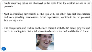 25
• Smile recurring ratios are observed in the teeth from the central incisor to the
premolar.
• Well coordinated movements of the lips with the other peri-oral musculature
and corresponding harmonious facial expressions, contribute to the pleasant
face during smile.
• The complexion and texture on the face contrast with the lip color, gingival and
the teeth leading to a distinct demarcation between the oral and the facial frame.
 