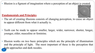 27
• Illusion is a figment of imagination where a perception of an object is created.
Fundamentals and Principles
• The art of creating illusions consists of changing perception, to cause an object
to appear different from what it actually is.
• Teeth can be made to appear smaller, larger, wider, narrower, shorter, longer,
younger, older, masculine or feminine.
• Illusion works on two basic principles which are the principle of illumination
and the principle of light. The most important of these is the perception that
light approaches and dark recedes.
 
