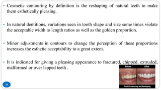 30
• Cosmetic contouring by definition is the reshaping of natural teeth to make
them esthetically pleasing.
• In natural dentitions, variations seen in tooth shape and size some times violate
the acceptable width to length ratios as well as the golden proportion.
• Minor adjustments in contours to change the perception of these proportions
increases the esthetic acceptability to a great extent.
• It is indicated for giving a pleasing appearance to fractured, chipped, extruded,
malformed or over lapped teeth .
 