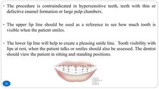 31
• The procedure is contraindicated in hypersensitive teeth, teeth with thin or
defective enamel formation or large pulp chambers.
• The upper lip line should be used as a reference to see how much tooth is
visible when the patient smiles.
• The lower lip line will help to create a pleasing smile line. Tooth visibility with
lips at rest, when the patient talks or smiles should also be assessed. The dentist
should view the patient in sitting and standing positions.
 
