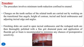32
Procedure:
• The procedure involves minimum tooth reduction confined to enamel.
• Changes on the tooth surface of the related tooth are carried out by working on
the transitional line angels, height of contour, incisal and facial embrasures and
adjusting incisal edge and angles.
• Finishing disks are used to open incisal embrasures and the reshaped teeth are
then thoroughly polished with a fine grit diamond paste and application of
fluoride gel or foam is recommended to minimize any chances of postoperative
sensitivity.
 