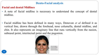 Dento-Facial analysis
34
Facial and dental Midlines
• A note of facial midline is necessary to understand the concept of dental
midline.
• Facial midline has been defined in many ways, Donovan et al defined it as
vertical line, drawn through the forehead, nose columella, dental midline, and
chin. It also represents an imaginary line that runs vertically from the nasion,
subnasal point, interincisal point and the pogonion.
 