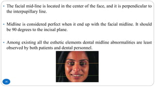 35
• The facial mid-line is located in the center of the face, and it is perpendicular to
the interpupillary line.
• Midline is considered perfect when it end up with the facial midline. It should
be 90 degrees to the incisal plane.
• Among existing all the esthetic elements dental midline abnormalities are least
observed by both patients and dental personnel.
 